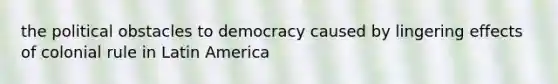 the political obstacles to democracy caused by lingering effects of colonial rule in Latin America