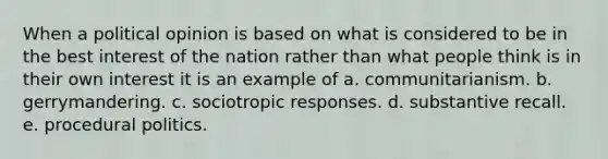 When a political opinion is based on what is considered to be in the best interest of the nation rather than what people think is in their own interest it is an example of a. communitarianism. b. gerrymandering. c. sociotropic responses. d. substantive recall. e. procedural politics.