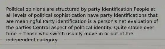 Political opinions are structured by party identification People at all levels of political sophistication have party identifications that are meaningful Party identification is a person's net evaluation of the parties Central aspect of political identity: Quite stable over time + Those who switch usually move in or out of the independent category