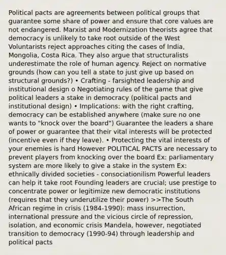 Political pacts are agreements between political groups that guarantee some share of power and ensure that core values are not endangered. Marxist and Modernization theorists agree that democracy is unlikely to take root outside of the West Voluntarists reject approaches citing the cases of India, Mongolia, Costa Rica. They also argue that structuralists underestimate the role of human agency. Reject on normative grounds (how can you tell a state to just give up based on structural grounds?) • Crafting - farsighted leadership and institutional design o Negotiating rules of the game that give political leaders a stake in democracy (political pacts and institutional design) • Implications: with the right crafting, democracy can be established anywhere (make sure no one wants to "knock over the board") Guarantee the leaders a share of power or guarantee that their vital interests will be protected (incentive even if they leave). • Protecting the vital interests of your enemies is hard However POLITICAL PACTS are necessary to prevent players from knocking over the board Ex: parliamentary system are more likely to give a stake in the system Ex: ethnically divided societies - consociationilism Powerful leaders can help it take root Founding leaders are crucial; use prestige to concentrate power or legitimize new democratic institutions (requires that they underutilize their power) >>The South African regime in crisis (1984-1990): mass insurrection, international pressure and the vicious circle of repression, isolation, and economic crisis Mandela, however, negotiated transition to democracy (1990-94) through leadership and political pacts