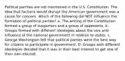 Political parrties are not mentioned in the U.S. Constitution. The idea that factions would disrupt the American government was a cause for concern. Which of the following did NOT influence the formation of political parties? a. The writing of the Constitution formed a group of supporters and a group of opponents. b. Groups formed with different ideologies about the size and influence of the national government in relation to states. c. George Washington felt that political parties were the best way for citizens to participate in government. D. Groups with different ideologies decided that it was in their best interest to get one of their own elected.