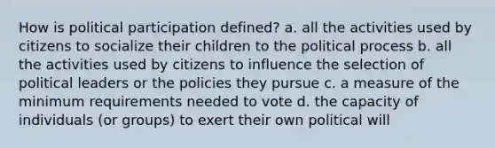 How is political participation defined? a. all the activities used by citizens to socialize their children to the political process b. all the activities used by citizens to influence the selection of political leaders or the policies they pursue c. a measure of the minimum requirements needed to vote d. the capacity of individuals (or groups) to exert their own political will