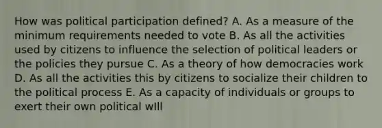 How was political participation defined? A. As a measure of the minimum requirements needed to vote B. As all the activities used by citizens to influence the selection of political leaders or the policies they pursue C. As a theory of how democracies work D. As all the activities this by citizens to socialize their children to the political process E. As a capacity of individuals or groups to exert their own political wIll