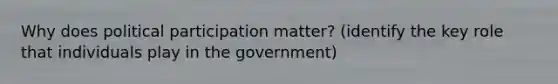 Why does political participation matter? (identify the key role that individuals play in the government)