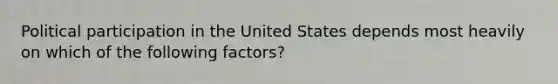 Political participation in the United States depends most heavily on which of the following factors?