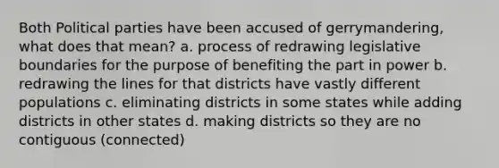 Both Political parties have been accused of gerrymandering, what does that mean? a. process of redrawing legislative boundaries for the purpose of benefiting the part in power b. redrawing the lines for that districts have vastly different populations c. eliminating districts in some states while adding districts in other states d. making districts so they are no contiguous (connected)