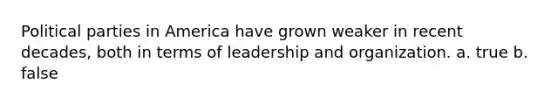 Political parties in America have grown weaker in recent decades, both in terms of leadership and organization. a. true b. false