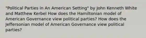 "Political Parties in An American Setting" by John Kenneth White and Matthew Kerbel How does the Hamiltonian model of American Governance view political parties? How does the Jeffersonian model of American Governance view political parties?