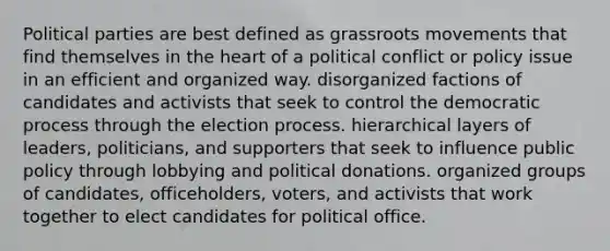 Political parties are best defined as grassroots movements that find themselves in the heart of a political conflict or policy issue in an efficient and organized way. disorganized factions of candidates and activists that seek to control the democratic process through the election process. hierarchical layers of leaders, politicians, and supporters that seek to influence public policy through lobbying and political donations. organized groups of candidates, officeholders, voters, and activists that work together to elect candidates for political office.