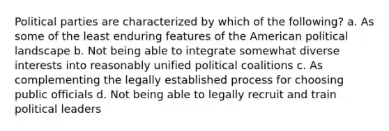 Political parties are characterized by which of the following? a. As some of the least enduring features of the American political landscape b. Not being able to integrate somewhat diverse interests into reasonably unified political coalitions c. As complementing the legally established process for choosing public officials d. Not being able to legally recruit and train political leaders