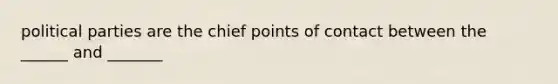 political parties are the chief points of contact between the ______ and _______