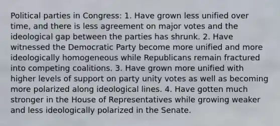 Political parties in Congress: 1. Have grown less unified over time, and there is less agreement on major votes and the ideological gap between the parties has shrunk. 2. Have witnessed the Democratic Party become more unified and more ideologically homogeneous while Republicans remain fractured into competing coalitions. 3. Have grown more unified with higher levels of support on party unity votes as well as becoming more polarized along ideological lines. 4. Have gotten much stronger in the House of Representatives while growing weaker and less ideologically polarized in the Senate.