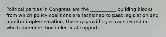 Political parties in Congress are the ___________ building blocks from which policy coalitions are fashioned to pass legislation and monitor implementation, thereby providing a track record on which members build electoral support.