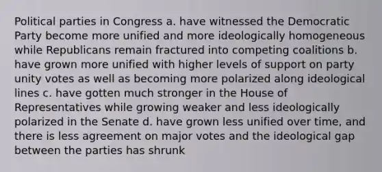 Political parties in Congress a. have witnessed the Democratic Party become more unified and more ideologically homogeneous while Republicans remain fractured into competing coalitions b. have grown more unified with higher levels of support on party unity votes as well as becoming more polarized along ideological lines c. have gotten much stronger in the House of Representatives while growing weaker and less ideologically polarized in the Senate d. have grown less unified over time, and there is less agreement on major votes and the ideological gap between the parties has shrunk