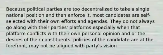 Because political parties are too decentralized to take a single national position and then enforce it, most candidates are self-selected with their own efforts and agendas. They do not always go along with their parties' platforms especially when that platform conflicts with their own personal opinion and or the desires of their constituents. policies of the candidate are at the forefront, may not be aligned with party's vision