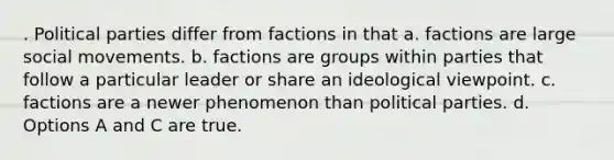 . Political parties differ from factions in that a. factions are large social movements. b. factions are groups within parties that follow a particular leader or share an ideological viewpoint. c. factions are a newer phenomenon than political parties. d. Options A and C are true.