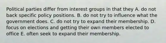 Political parties differ from interest groups in that they A. do not back specific policy positions. B. do not try to influence what the government does. C. do not try to expand their membership. D. focus on elections and getting their own members elected to office E. often seek to expand their membership.