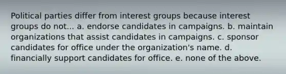 Political parties differ from interest groups because interest groups do not... a. endorse candidates in campaigns. b. maintain organizations that assist candidates in campaigns. c. sponsor candidates for office under the organization's name. d. financially support candidates for office. e. none of the above.