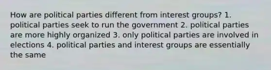 How are political parties different from interest groups? 1. political parties seek to run the government 2. political parties are more highly organized 3. only political parties are involved in elections 4. political parties and interest groups are essentially the same