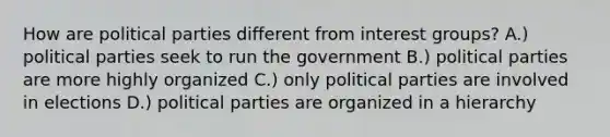 How are political parties different from interest groups? A.) political parties seek to run the government B.) political parties are more highly organized C.) only political parties are involved in elections D.) political parties are organized in a hierarchy