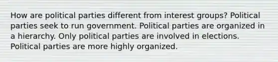 How are political parties different from interest groups? Political parties seek to run government. Political parties are organized in a hierarchy. Only political parties are involved in elections. Political parties are more highly organized.