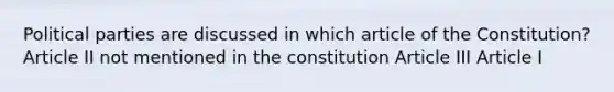 Political parties are discussed in which article of the Constitution? Article II not mentioned in the constitution Article III Article I