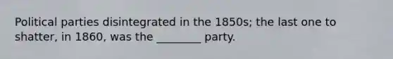 Political parties disintegrated in the 1850s; the last one to shatter, in 1860, was the ________ party.