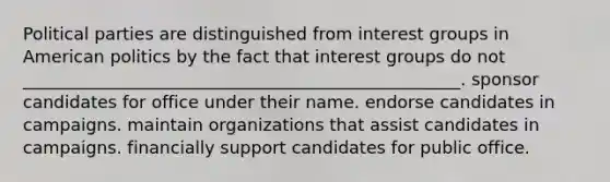 Political parties are distinguished from interest groups in American politics by the fact that interest groups do not ___________________________________________________. sponsor candidates for office under their name. endorse candidates in campaigns. maintain organizations that assist candidates in campaigns. financially support candidates for public office.