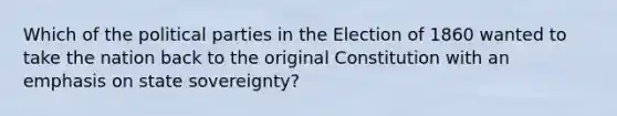 Which of the political parties in the Election of 1860 wanted to take the nation back to the original Constitution with an emphasis on state sovereignty?