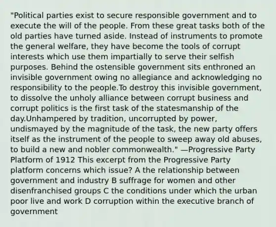 "Political parties exist to secure responsible government and to execute the will of the people. From these great tasks both of the old parties have turned aside. Instead of instruments to promote the general welfare, they have become the tools of corrupt interests which use them impartially to serve their selfish purposes. Behind the ostensible government sits enthroned an invisible government owing no allegiance and acknowledging no responsibility to the people.To destroy this invisible government, to dissolve the unholy alliance between corrupt business and corrupt politics is the first task of the statesmanship of the day.Unhampered by tradition, uncorrupted by power, undismayed by the magnitude of the task, the new party offers itself as the instrument of the people to sweep away old abuses, to build a new and nobler commonwealth." —Progressive Party Platform of 1912 This excerpt from the Progressive Party platform concerns which issue? A the relationship between government and industry B suffrage for women and other disenfranchised groups C the conditions under which the urban poor live and work D corruption within the executive branch of government