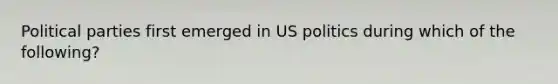 Political parties first emerged in US politics during which of the following?