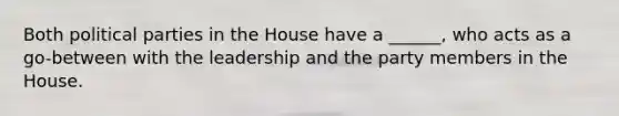 Both political parties in the House have a ______, who acts as a go-between with the leadership and the party members in the House.