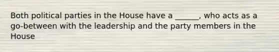 Both political parties in the House have a ______, who acts as a go-between with the leadership and the party members in the House