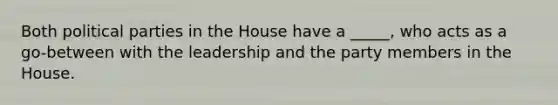 Both political parties in the House have a _____, who acts as a go-between with the leadership and the party members in the House.