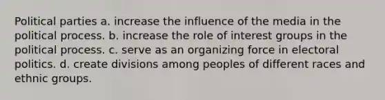 Political parties a. increase the influence of the media in the political process. b. increase the role of interest groups in the political process. c. serve as an organizing force in electoral politics. d. create divisions among peoples of different races and ethnic groups.