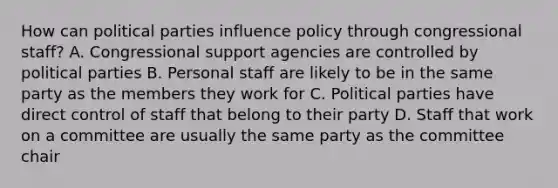 How can political parties influence policy through congressional staff? A. Congressional support agencies are controlled by political parties B. Personal staff are likely to be in the same party as the members they work for C. Political parties have direct control of staff that belong to their party D. Staff that work on a committee are usually the same party as the committee chair