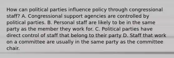 How can political parties influence policy through congressional staff? A. Congressional support agencies are controlled by political parties. B. Personal staff are likely to be in the same party as the member they work for. C. Political parties have direct control of staff that belong to their party D. Staff that work on a committee are usually in the same party as the committee chair.