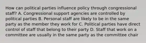 How can political parties influence policy through congressional staff? A. Congressional support agencies are controlled by political parties B. Personal staff are likely to be in the same party as the member they work for C. Political parties have direct control of staff that belong to their party D. Staff that work on a committee are usually in the same party as the committee chair