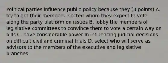 <a href='https://www.questionai.com/knowledge/kKK5AHcKHQ-political-parties' class='anchor-knowledge'>political parties</a> influence public policy because they (3 points) A. try to get their members elected whom they expect to vote along the party platform on issues B. lobby the members of legislative committees to convince them to vote a certain way on bills C. have considerable power in influencing judicial decisions on difficult civil and criminal trials D. select who will serve as advisors to the members of the executive and legislative branches