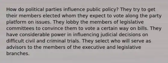 How do political parties influence public policy? They try to get their members elected whom they expect to vote along the party platform on issues. They lobby the members of legislative committees to convince them to vote a certain way on bills. They have considerable power in influencing judicial decisions on difficult civil and criminal trials. They select who will serve as advisors to the members of the executive and legislative branches.