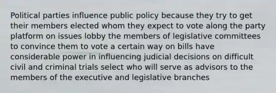 Political parties influence public policy because they try to get their members elected whom they expect to vote along the party platform on issues lobby the members of legislative committees to convince them to vote a certain way on bills have considerable power in influencing judicial decisions on difficult civil and criminal trials select who will serve as advisors to the members of the executive and legislative branches