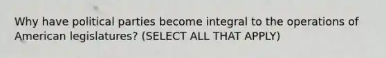 Why have political parties become integral to the operations of American legislatures? (SELECT ALL THAT APPLY)