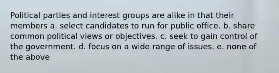 Political parties and interest groups are alike in that their members a. select candidates to run for public office. b. share common political views or objectives. c. seek to gain control of the government. d. focus on a wide range of issues. e. none of the above