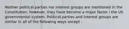 Neither political parties nor interest groups are mentioned in the Constitution; however, they have become a major factor i the US governmental system. Political parties and interest groups are similar in all of the following ways except -