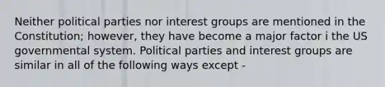 Neither political parties nor interest groups are mentioned in the Constitution; however, they have become a major factor i the US governmental system. Political parties and interest groups are similar in all of the following ways except -