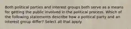 Both political parties and interest groups both serve as a means for getting the public involved in the political process. Which of the following statements describe how a political party and an interest group differ? Select all that apply.