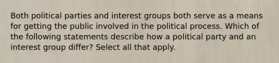 Both political parties and interest groups both serve as a means for getting the public involved in the political process. Which of the following statements describe how a political party and an interest group differ? Select all that apply.