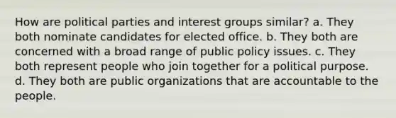 How are political parties and interest groups similar? a. They both nominate candidates for elected office. b. They both are concerned with a broad range of public policy issues. c. They both represent people who join together for a political purpose. d. They both are public organizations that are accountable to the people.