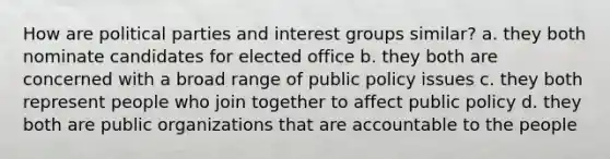 How are political parties and interest groups similar? a. they both nominate candidates for elected office b. they both are concerned with a broad range of public policy issues c. they both represent people who join together to affect public policy d. they both are public organizations that are accountable to the people