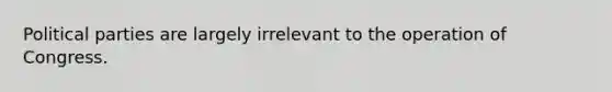 Political parties are largely irrelevant to the operation of Congress.